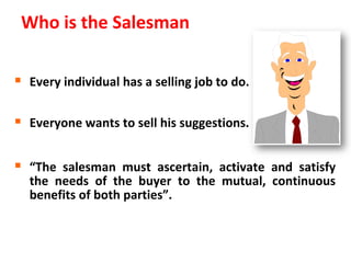 Who is the Salesman

 Every individual has a selling job to do.

 Everyone wants to sell his suggestions.

 “The salesman must ascertain, activate and satisfy
  the needs of the buyer to the mutual, continuous
  benefits of both parties”.
 