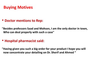 Buying Motives

• Doctor mentions to Rep:
"Besides professors Saad and Mohsen, I am the only doctor in town,
 Who can deal properly with such a case"

• Hospital pharmacist said:
"Having given you such a big order for your product I hope you will
 now concentrate your detailing on Dr. Sherif and Ahmed “
 