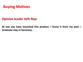 Buying Motives

Opinion leader tells Rep:

At last you have launched this product. I know it from my post –
Graduate stay in Germany .
 