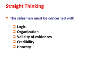 Straight Thinking

 The salesman must be concerned with:
    Logic
    Organization
    Validity of evidences
    Credibility
    Honesty
 