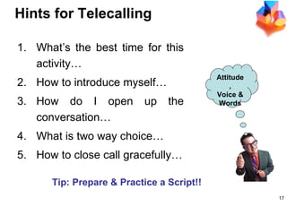 Hints for Telecalling What’s the best time for this activity… How to introduce myself… How do I open up the conversation… What is two way choice… How to close call gracefully… Attitude, Voice & Words Tip: Prepare & Practice a Script!! 
