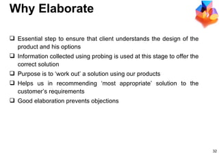 Why Elaborate Essential step to ensure that client understands the design of the product and his options Information collected using probing is used at this stage to offer the correct solution Purpose is to ‘work out’ a solution using our products Helps us in recommending ‘most appropriate’ solution to the customer’s requirements Good elaboration prevents objections  