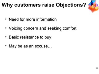 Why customers raise Objections? Need for more information  Voicing concern and seeking comfort Basic resistance to buy May be as an excuse… 