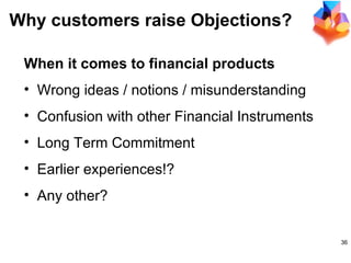 Why customers raise Objections? When it comes to financial products Wrong ideas / notions / misunderstanding Confusion with other Financial Instruments Long Term Commitment Earlier experiences!? Any other? 