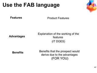 Product Features  Explanation of the working of the features  (IT DOES) Benefits that the prospect would  derive due to the advantages  (FOR YOU) Advantages Features Benefits Use the FAB language 