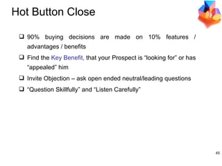 Hot Button Close 90% buying decisions are made on 10% features / advantages / benefits Find the  Key Benefit,  that your Prospect is “looking for” or has “appealed” him Invite Objection   – ask open ended neutral/leading questions “ Question Skillfully” and “Listen Carefully” 