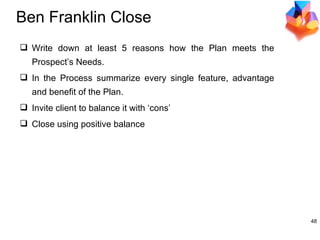 Ben Franklin Close Write down at least 5 reasons how the Plan meets the Prospect’s Needs. In the Process summarize every single feature, advantage and benefit of the Plan. Invite client to balance it with ‘cons’ Close using positive balance 