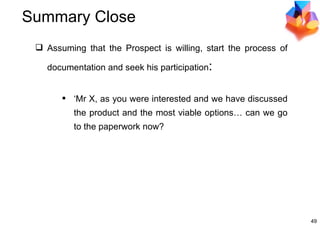 Summary Close Assuming that the Prospect is willing, start the process of documentation and seek his participation : ‘ Mr X, as you were interested and we have discussed the product and the most viable options… can we go to the paperwork now? 