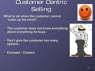 Customer Centric Selling What to do when the customer cannot  make up his mind? The customer does not know everything  about everything he buys. Don’t give the customer too many  options Example : Camera 