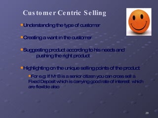 Customer Centric Selling Understanding the type of customer Creating a want in the customer Suggesting product according to his needs and  pushing the right product  Highlighting on the unique selling points of the product For e.g: If Mr B is a senior citizen you can cross sell a Fixed Deposit which is carrying good rate of interest  which are flexible also 