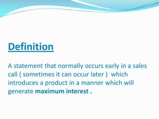 Definition
A statement that normally occurs early in a sales
call ( sometimes it can occur later ) which
introduces a product in a manner which will
generate maximum interest .
 