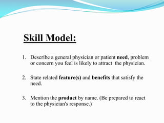 Skill Model:
1. Describe a general physician or patient need, problem
or concern you feel is likely to attract the physician.
2. State related feature(s) and benefits that satisfy the
need.
3. Mention the product by name. (Be prepared to react
to the physician's response.)
 