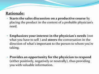 Rationale:
• Starts the sales discussion on a productive course by
placing the product in the context of a probable physician’s
need.
• Emphasizes your interest in the physician's needs (not
what you have to sell ) and steers the conversation in the
direction of what's important to the person to whom you're
taking.
• Provides an opportunity for the physician to respond
(either positively, negatively or neutrally), thus providing
you with valuable information.
 