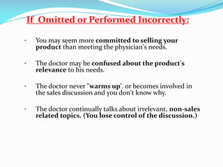 If Omitted or Performed Incorrectly:
• You may seem more committed to selling your
product than meeting the physician's needs.
• The doctor may be confused about the product's
relevance to his needs.
• The doctor never "warms up'. or becomes involved in
the sales discussion and you don't know why.
• The doctor continually talks about irrelevant, non-sales
related topics. (You lose control of the discussion.)
 