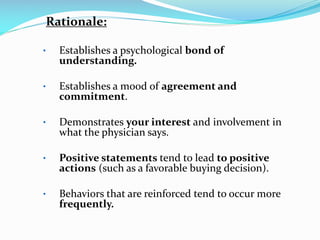 Rationale:
• Establishes a psychological bond of
understanding.
• Establishes a mood of agreement and
commitment.
• Demonstrates your interest and involvement in
what the physician says.
• Positive statements tend to lead to positive
actions (such as a favorable buying decision).
• Behaviors that are reinforced tend to occur more
frequently.
 