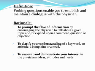 Definition:
Probing questions enable you to establish and
maintain a dialogue with the physician.
Rationale :
• To prompt the flow of information by
encouraging the physician to talk about a given
topic and/or expand upon a comment, question or
objection.
• To clarify your understanding of a key word, an
attitude, a complaint or a need.
• To uncover and demonstrate your interest in
the physician's ideas, attitudes and needs.
 