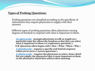Types of Probing Questions:
Probing questions are classified according to the specificity of
information they require physicians to supply with their
answers.
Different types of probing questions allow physicians varying
degrees of freedom to respond with what is important to them.
 An open probe - prompts physicians to talk at 1ength on a
particular topic but allows the freedom so that they can select
what is important to them i.e( exploratory questions ).
N.B. Questions often begins with ( How / What / When / Why )
 A closed probe - requires a specific and limited response
(often yes or no)i.e ( narrow questions ).
 A choice probe - requires the physicians to select, from a brief
list you supply, the alternative that is most important to them
or the alternative which best reflects their meaning
 