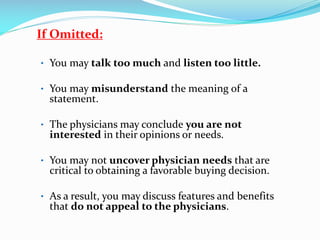 If Omitted:
• You may talk too much and listen too little.
• You may misunderstand the meaning of a
statement.
• The physicians may conclude you are not
interested in their opinions or needs.
• You may not uncover physician needs that are
critical to obtaining a favorable buying decision.
• As a result, you may discuss features and benefits
that do not appeal to the physicians.
 