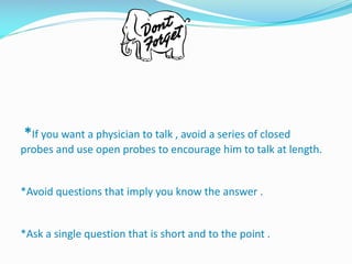 *If you want a physician to talk , avoid a series of closed
probes and use open probes to encourage him to talk at length.
*Avoid questions that imply you know the answer .
*Ask a single question that is short and to the point .
 