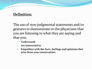 Definition:
The use of non-judgmental statements and/or
gestures to demonstrate to the physicians that
you are listening to what they are saying and
that you:
 Understand
 Are interested in
 Empathize with the facts, feelings and opinions that
arise from your conversation.
 