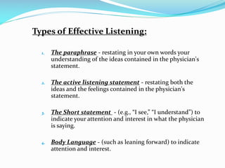 Types of Effective Listening:
1. The paraphrase - restating in your own words your
understanding of the ideas contained in the physician's
statement.
2. The active listening statement - restating both the
ideas and the feelings contained in the physician's
statement.
3. The Short statement - (e.g., “I see,” “I understand”) to
indicate your attention and interest in what the physician
is saying.
4. Body Language - (such as leaning forward) to indicate
attention and interest.
 