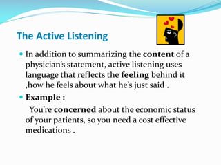 The Active Listening
 In addition to summarizing the content of a
physician’s statement, active listening uses
language that reflects the feeling behind it
,how he feels about what he’s just said .
 Example :
You’re concerned about the economic status
of your patients, so you need a cost effective
medications .
 