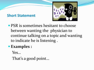 Short Statement
 PSR is sometimes hesitant to choose
between wanting the physician to
continue talking on a topic and wanting
to indicate he is listening .
 Examples :
Yes…
That’s a good point…
 