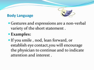 Body Language
 Gestures and expressions are a non-verbal
variety of the short statement .
 Examples:
 If you smile , nod, lean forward, or
establish eye contact,you will encourage
the physician to continue and to indicate
attention and interest .
 