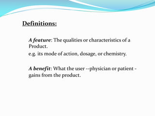 Definitions:
A feature: The qualities or characteristics of a
Product.
e.g. its mode of action, dosage, or chemistry.
A benefit: What the user --physician or patient -
gains from the product.
 