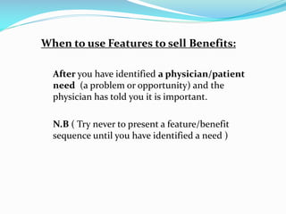 When to use Features to sell Benefits:
After you have identified a physician/patient
need (a problem or opportunity) and the
physician has told you it is important.
N.B ( Try never to present a feature/benefit
sequence until you have identified a need )
 