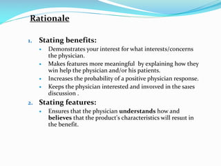 Rationale
1. Stating benefits:
 Demonstrates your interest for what interests/concerns
the physician.
 Makes features more meaningful by explaining how they
win help the physician and/or his patients.
 Increases the probability of a positive physician response.
 Keeps the physician interested and invo1ved in the sa1es
discussion .
2. Stating features:
 Ensures that the physician understands how and
believes that the product's characteristics will resu1t in
the benefit.
 