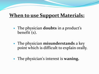When to use Support Materials:
 The physician doubts in a product’s
benefit (s).
 The physician misunderstands a key
point which is difficult to explain orally.
 The physician's interest is waning.
 