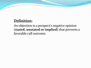 Definition:
An objection is a prospect's negative opinion
(stated, unstated or implied) that prevents a
favorable call outcome.
 