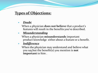 Types of Objections:
 Doubt
When a physician does not believe that a product's
features will result in the benefits you've described.
 Misunderstanding
When a physician misunderstands important
product knowledge either about a feature or a benefit.
 Indifference
When the physician may understand and believe what
you say,but the benefit(s) you mention is not
important to him .
 