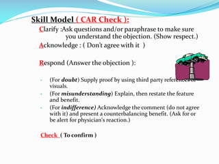 Skill Model ( CAR Check ):
Clarify :Ask questions and/or paraphrase to make sure
you understand the objection. (Show respect.)
Acknowledge : ( Don’t agree with it )
Respond (Answer the objection ):
 (For doubt) Supply proof by using third party references or
visuals.
 (For misunderstanding) Explain, then restate the feature
and benefit.
 (For indifference) Acknowledge the comment (do not agree
with it) and present a counterbalancing benefit. (Ask for or
be alert for physician's reaction.)
Check ( To confirm )
 