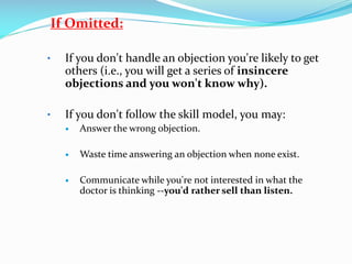 If Omitted:
• If you don't handle an objection you're likely to get
others (i.e., you will get a series of insincere
objections and you won't know why).
• If you don't follow the skill model, you may:
 Answer the wrong objection.
 Waste time answering an objection when none exist.
 Communicate while you're not interested in what the
doctor is thinking --you'd rather sell than listen.
 