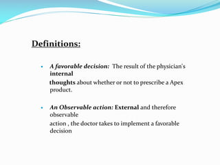 Definitions:
 A favorable decision: The result of the physician's
internal
thoughts about whether or not to prescribe a Apex
product.
 An Observable action: External and therefore
observable
action , the doctor takes to implement a favorable
decision
 