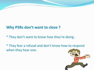 Why PSRs don’t want to close ?
* They don’t want to know how they’re doing .
* They fear a refusal and don’t know how to respond
when they hear one .
 