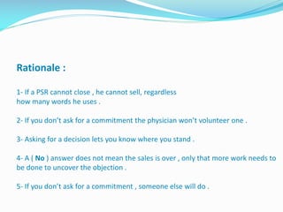 Rationale :
1- If a PSR cannot close , he cannot sell, regardless
how many words he uses .
2- If you don’t ask for a commitment the physician won’t volunteer one .
3- Asking for a decision lets you know where you stand .
4- A ( No ) answer does not mean the sales is over , only that more work needs to
be done to uncover the objection .
5- If you don’t ask for a commitment , someone else will do .
 