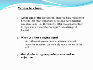 When to close :
1. At the end of the discussion, after you have mentioned
benefits that meet important needs and have handled
any objections (i.e. the benefits offer enough advantage
to represent a reasonable "net gain" for a change of
habits).
2. When you hear a buying signal :
• An enthusiastic comment about a feature or benefit.
• A positive statement you normally hear at the end of the
call.
3. After the doctor agrees you have answered an
objection.
 