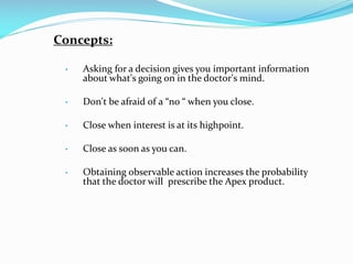 Concepts:
 Asking for a decision gives you important information
about what's going on in the doctor's mind.
 Don't be afraid of a “no “ when you close.
 Close when interest is at its highpoint.
 Close as soon as you can.
 Obtaining observable action increases the probability
that the doctor will prescribe the Apex product.
 
