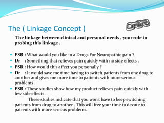 The ( Linkage Concept )
The linkage between clinical and personal needs , your role in
probing this linkage .
 PSR : What would you like in a Drugs For Neuropathic pain ?
 Dr : Something that relieves pain quickly with no side effects .
 PSR : How would this affect you personally ?
 Dr : It would save me time having to switch patients from one drug to
another and gives me more time to patients with more serious
problems .
 PSR : These studies show how my product relieves pain quickly with
few side effects .
These studies indicate that you won’t have to keep switching
patients from drug to another . This will free your time to devote to
patients with more serious problems.
 