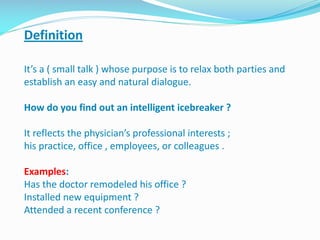 Definition
It’s a ( small talk ) whose purpose is to relax both parties and
establish an easy and natural dialogue.
How do you find out an intelligent icebreaker ?
It reflects the physician’s professional interests ;
his practice, office , employees, or colleagues .
Examples:
Has the doctor remodeled his office ?
Installed new equipment ?
Attended a recent conference ?
 