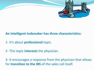 An Intelligent Icebreaker has three characteristics:
1- It’s about professional topic.
2- This topic interests the physician .
3- It encourages a response from the physician that allows
for transition to the IBS of the sales call itself.
 