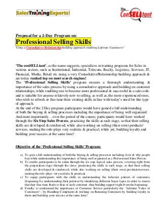 Proposal for a 2-Day Program on:
Professional Selling Skills
Using a Consultative/ Relationship building approach enabling Lifetime Customers!




‘The conSELLtant’, as the name suggests, specializes in training programs for Sales in
various sectors, such as Institutional, Industrial, Telecom, Realty, Logistics, Services, IT,
Financial, Media, Retail etc using a very Consultative/Relationship building approach &
are today ranked top on most search engines!
The ‘Professional Selling Skills’ program ensures a thorough understanding &
importance of the sales process by using a consultative approach and building on customer
relationships, while enabling one to become more professional & successful in a sales role
and is suitable for anyone relatively new to selling, as well as, the more experienced ones,
who wish to refresh or fine tune their existing skills in line with today’s need for this type
of approach.
At the end of the 2 Day program participants would have gained a full understanding
of both the buying & selling processes including the importance of being well organized.
And most importantly… over the period of the course, participants would have worked
through the Six Step Sales Process, practicing the skills at each stage, so that their selling
skills are developed & reinforced; while also working on selling (their own) products/
services, making the role-plays very realistic & practical, while yet, building loyalty and
building your success at the same time!


Objective of the ‘Professional Selling Skills’ Program:

   a) To gain a full understanding of both the buying & selling processes including, how & why people
      buy while understanding the importance of being well organized as a Professional Sales Person.
   b) To enable participants to be taken through the six step logical sales process, covering right from
      the preparation stage through the close, practicing the skills at each stage, so that their selling
      skills are developed & reinforced; while also working on selling (their own) products/services,
      making the role-plays very realistic & practical.
   c) To equip participants with the skills in understanding the behavior pattern of customers,
      (beginning by understanding their pattern) by identifying different buyer types in order to ensure
      that they fine-tune theirs to that of each customer, thus building rapport right from the beginning.
   d) Finally, to understand the importance of Customer Service particularly the ‘Lifetime Value of
      Customers! – by Handling Complaints & working on Retaining Customers by building loyalty in
      them and building your success at the same time!
 