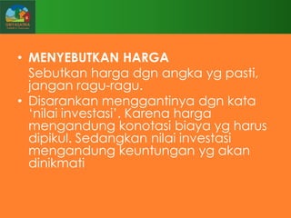 • MENYEBUTKAN HARGA
Sebutkan harga dgn angka yg pasti,
jangan ragu-ragu.
• Disarankan menggantinya dgn kata
„nilai investasi‟. Karena harga
mengandung konotasi biaya yg harus
dipikul. Sedangkan nilai investasi
mengandung keuntungan yg akan
dinikmati

 
