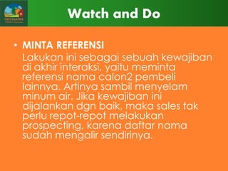 Watch and Do
• MINTA REFERENSI
Lakukan ini sebagai sebuah kewajiban
di akhir interaksi, yaitu meminta
referensi nama calon2 pembeli
lainnya. Artinya sambil menyelam
minum air. Jika kewajiban ini
dijalankan dgn baik, maka sales tak
perlu repot-repot melakukan
prospecting, karena daftar nama
sudah mengalir sendirinya.

 