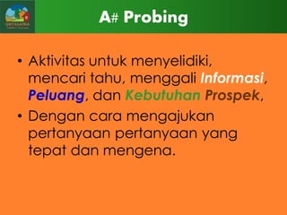A# Probing
• Aktivitas untuk menyelidiki,
mencari tahu, menggali Informasi,
Peluang, dan Kebutuhan Prospek,
• Dengan cara mengajukan
pertanyaan pertanyaan yang
tepat dan mengena.

 
