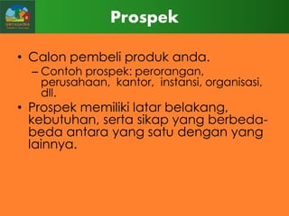 Prospek
• Calon pembeli produk anda.

– Contoh prospek: perorangan,
perusahaan, kantor, instansi, organisasi,
dll.

• Prospek memiliki latar belakang,
kebutuhan, serta sikap yang berbedabeda antara yang satu dengan yang
lainnya.

 