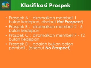 Klasifikasi Prospek
• Prospek A : diramalkan membeli 1
bulan kedepan, disebut Hot Prospect)
• Prospek B : diramalkan membeli 2 - 6
bulan kedepan
• Prospek C : diramalkan membeli 7 - 12
bulan kedepan
• Prospek D : adalah bukan calon
pembeli , (disebut No Prospect)

 